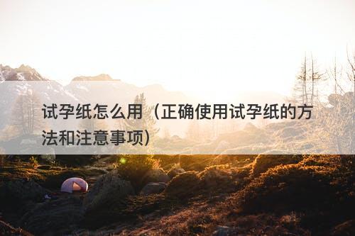 试孕纸怎么用（正确使用试孕纸的方法和注意事项）