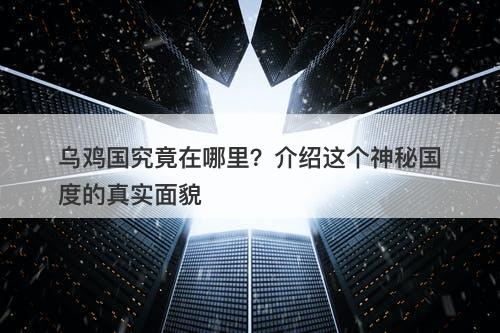 乌鸡国究竟在哪里？介绍这个神秘国度的真实面貌
