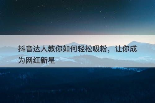 抖音达人教你如何轻松吸粉，让你成为网红新星