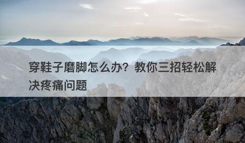 穿鞋子磨脚怎么办？教你三招轻松解决疼痛问题-图1