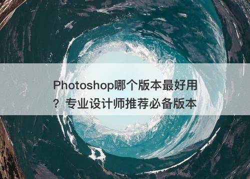 Photoshop哪个版本最好用？专业设计师推荐必备版本