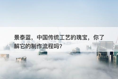 景泰蓝,中国传统工艺的瑰宝,你了解它的制作流程吗?-图1 景泰蓝,中国传统工艺的瑰宝,你了解它的制作流程吗?-图1