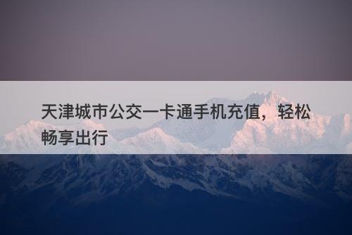 天津城市公交一卡通手机充值，轻松畅享出行
