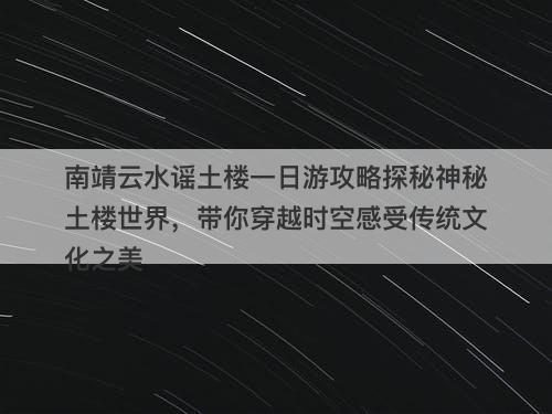 南靖云水谣土楼一日游攻略探秘神秘土楼世界，带你穿越时空感受传统文化之美