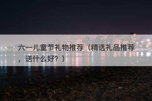 六一儿童节礼物推荐（精选礼品推荐，送什么好？）