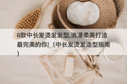 8款中长发烫发发型,浪漫柔美打造最完美的你!（中长发烫发造型指南）