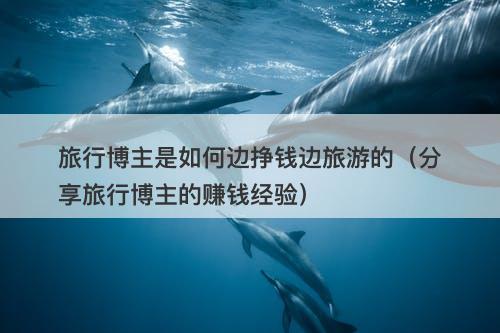 旅行博主是如何边挣钱边旅游的（分享旅行博主的赚钱经验）