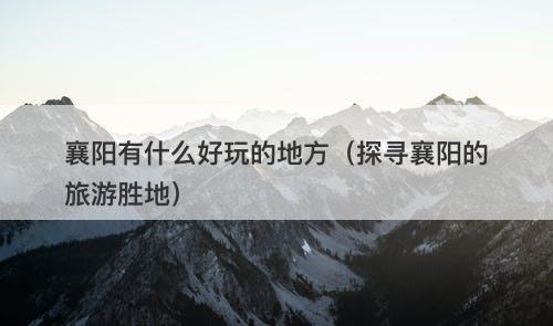 襄阳有什么好玩的地方(探寻襄阳的旅游胜地)-图1 襄阳有什么好玩的地方(探寻襄阳的旅游胜地)-图1