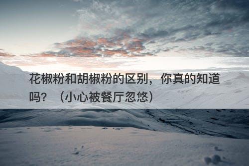 花椒粉和胡椒粉的区别,你真的知道吗?(小心被餐厅忽悠)-图1 花椒粉和胡椒粉的区别,你真的知道吗?(小心被餐厅忽悠)-图1