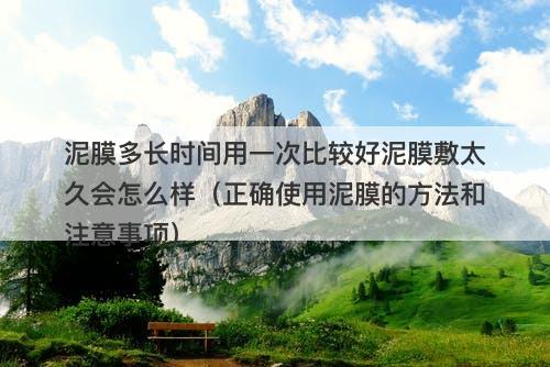 泥膜多长时间用一次比较好泥膜敷太久会怎么样（正确使用泥膜的方法和注意事项）