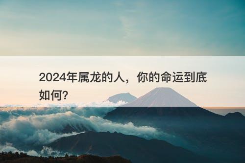 2024年属龙的人，你的命运到底如何？