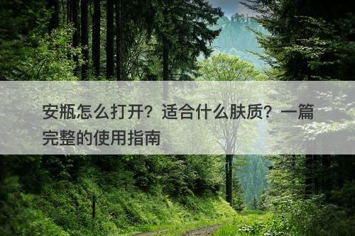 安瓶怎么打开？适合什么肤质？一篇完整的使用指南