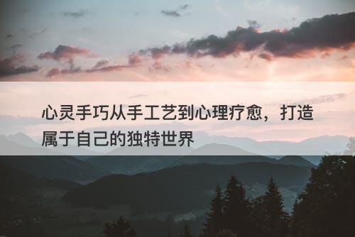 心灵手巧从手工艺到心理疗愈，打造属于自己的独特世界