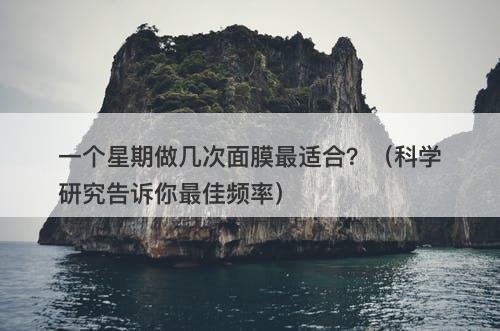 一个星期做几次面膜最适合？（科学研究告诉你最佳频率）