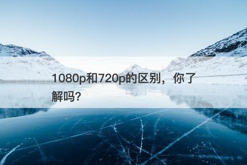 1080p和720p的区别,你了解吗?-图1 1080p和720p的区别,你了解吗?-图1