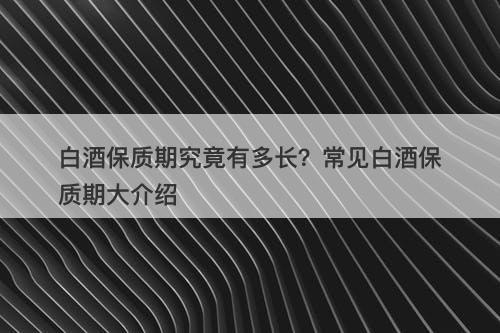 白酒保质期究竟有多长？常见白酒保质期大介绍
