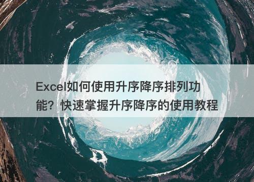 Excel如何使用升序降序排列功能？快速掌握升序降序的使用教程