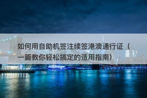 如何用自助机签注续签港澳通行证(一篇教你轻松搞定的适用指南)-图1 如何用自助机签注续签港澳通行证(一篇教你轻松搞定的适用指南)-图1
