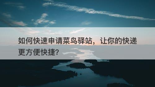 如何快速申请菜鸟驿站，让你的快递更方便快捷？