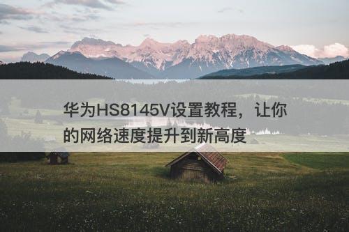 华为HS8145V设置教程，让你的网络速度提升到新高度