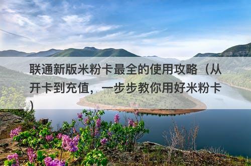 联通新版米粉卡最全的使用攻略(从开卡到充值,一步步教你用好米粉卡)-图1 联通新版米粉卡最全的使用攻略(从开卡到充值,一步步教你用好米粉卡)-图1