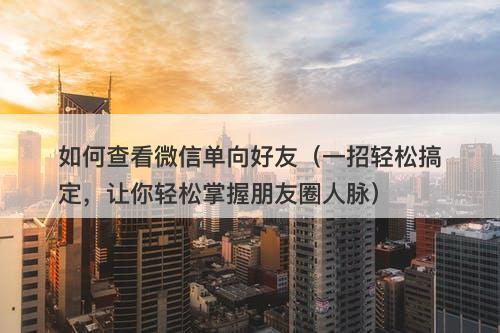 如何查看微信单向好友(一招轻松搞定,让你轻松掌握朋友圈人脉)-图1 如何查看微信单向好友(一招轻松搞定,让你轻松掌握朋友圈人脉)-图1
