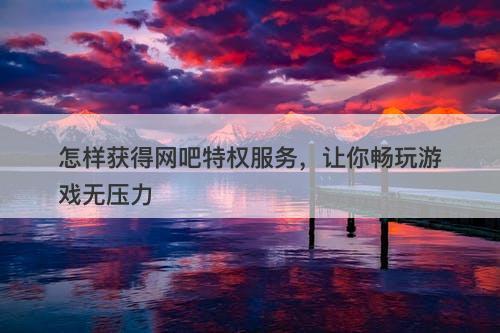 怎样获得网吧特权服务，让你畅玩游戏无压力-图1