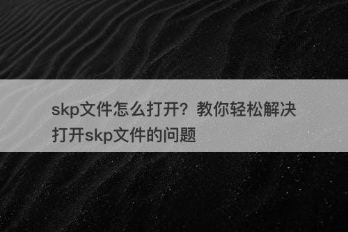 skp文件怎么打开？教你轻松解决打开skp文件的问题