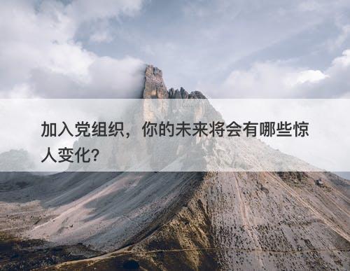 加入党组织，你的未来将会有哪些惊人变化？