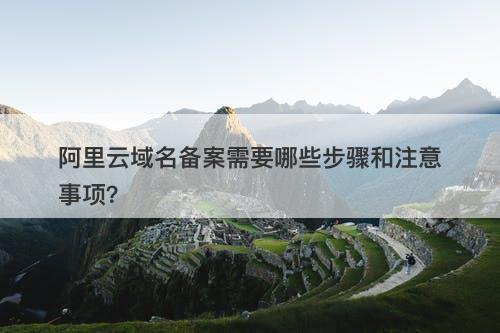 阿里云域名备案需要哪些步骤和注意事项？