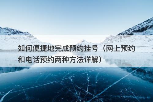 如何便捷地完成预约挂号（网上预约和电话预约两种方法详解）