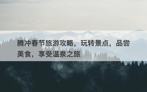 腾冲春节旅游攻略，玩转景点，品尝美食，享受温泉之旅-图1