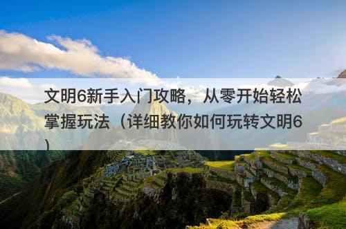 文明6新手入门攻略，从零开始轻松掌握玩法（详细教你如何玩转文明6）