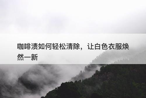 咖啡渍如何轻松清除，让白色衣服焕然一新