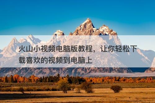 火山小视频电脑版教程，让你轻松下载喜欢的视频到电脑上