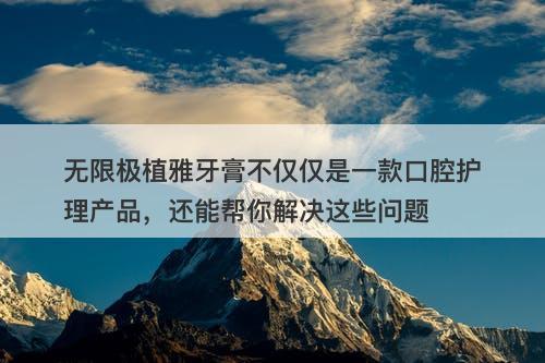 无限极植雅牙膏不仅仅是一款口腔护理产品，还能帮你解决这些问题-图1