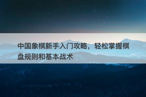 中国象棋新手入门攻略，轻松掌握棋盘规则和基本战术