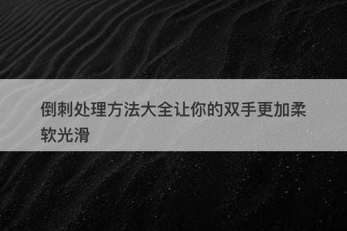 倒刺处理方法大全让你的双手更加柔软光滑