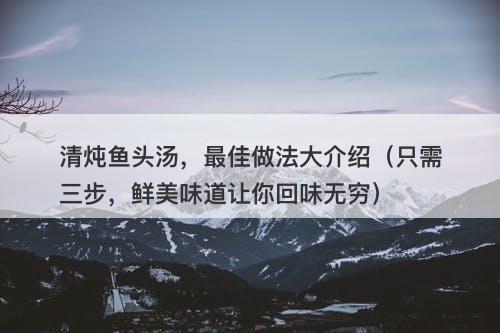 清炖鱼头汤，最佳做法大介绍（只需三步，鲜美味道让你回味无穷）
