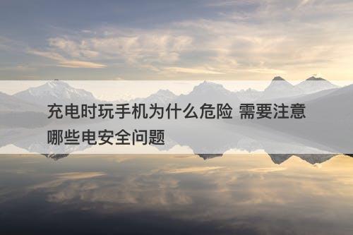 充电时玩手机为什么危险 需要注意哪些电安全问题