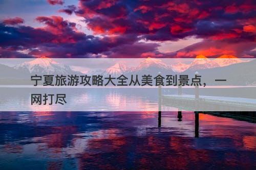 宁夏旅游攻略大全从美食到景点,一网打尽-图1 宁夏旅游攻略大全从美食到景点,一网打尽-图1