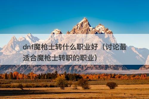 dnf魔枪士转什么职业好（讨论最适合魔枪士转职的职业）