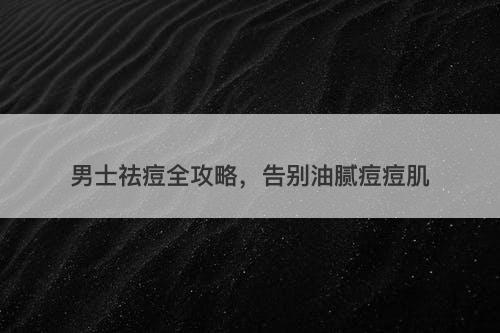 男士祛痘全攻略，告别油腻痘痘肌