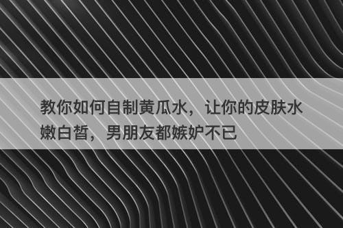 教你如何自制黄瓜水，让你的皮肤水嫩白皙，男朋友都嫉妒不已