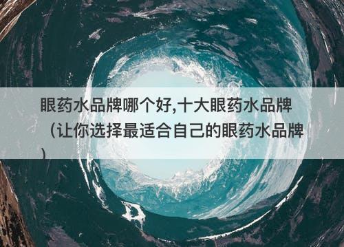 眼药水品牌哪个好,十大眼药水品牌（让你选择最适合自己的眼药水品牌）