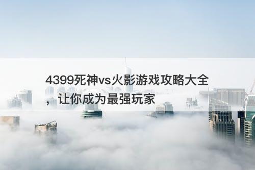4399死神vs火影游戏攻略大全，让你成为最强玩家