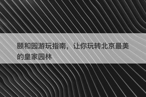颐和园游玩指南，让你玩转北京最美的皇家园林-图1