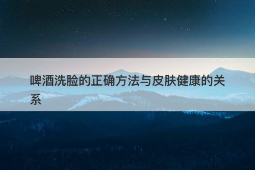 啤酒洗脸的正确方法与皮肤健康的关系