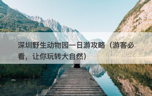 深圳野生动物园一日游攻略（游客必看，让你玩转大自然）