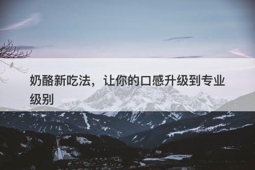 奶酪新吃法，让你的口感升级到专业级别-图1